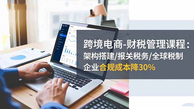 跨境电商-财税管理课程：架构搭建/报关税务/全球税制，企业合规成本降30%-邪修侠学院